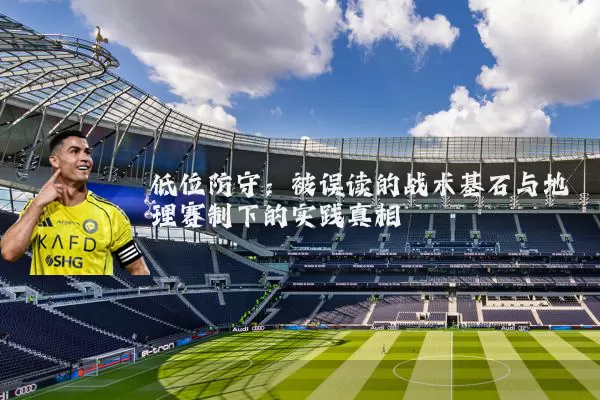 低位防守：被误读的战术基石与地理赛制下的实践真相